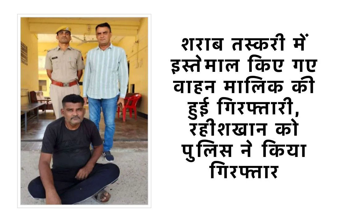 शराब तस्करी में इस्तेमाल किए गए वाहन मालिक की हुई गिरफ्तारी, रहीशखान को पुलिस ने किया गिरफ्तार
